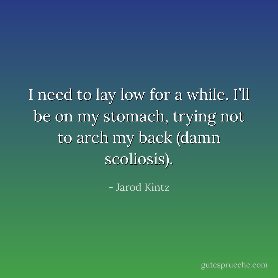 I need to lay low for a while. I’ll be on my stomach, trying not to arch my back (damn scoliosis). - Jarod Kintz