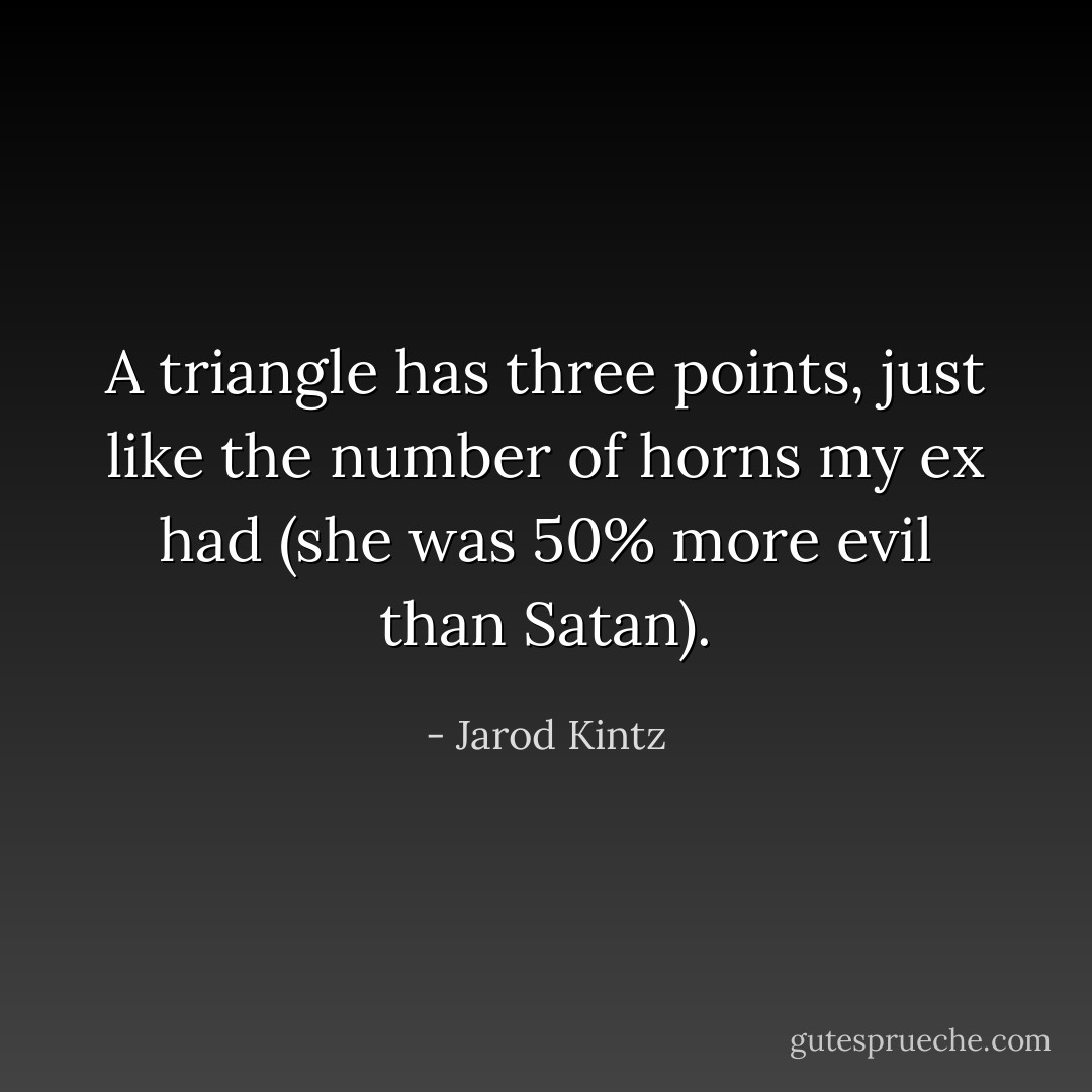 A triangle has three points, just like the number of horns my ex had (she was 50% more evil than Satan). - Jarod Kintz
