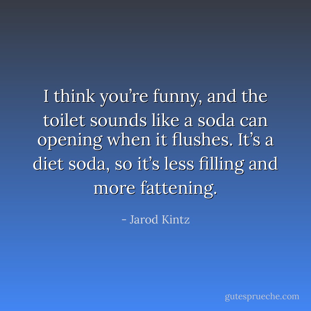 I think you’re funny, and the toilet sounds like a soda can opening when it flushes. It’s a diet soda, so it’s less filling and more fattening. - Jarod Kintz