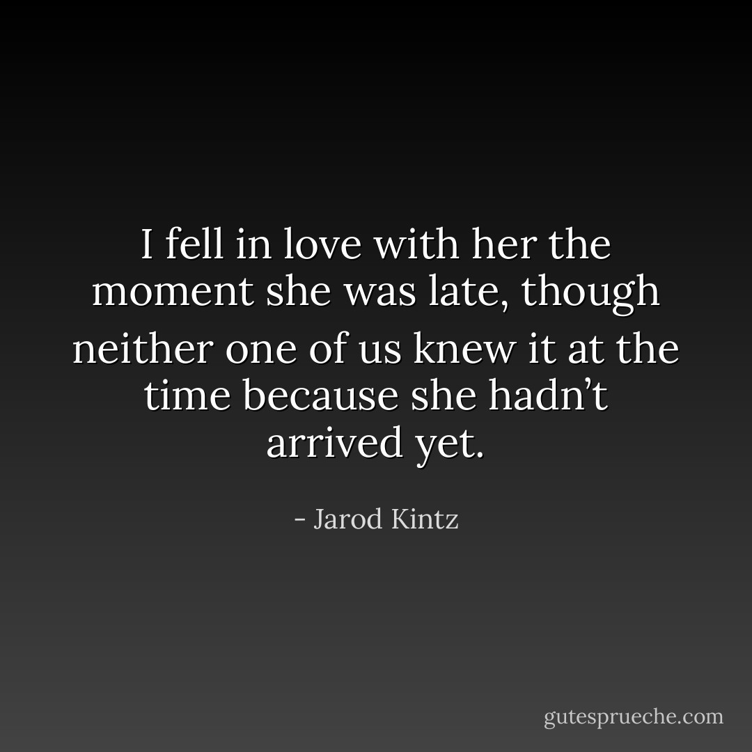 I fell in love with her the moment she was late, though neither one of us knew it at the time because she hadn’t arrived yet. - Jarod Kintz