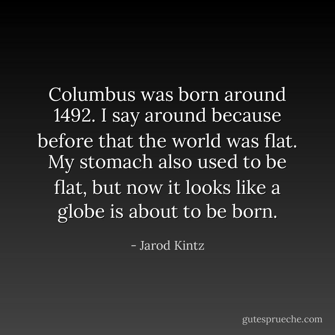 Columbus was born around 1492. I say around because before that the world was flat. My stomach also used to be flat, but now it looks like a globe is about to be born. - Jarod Kintz