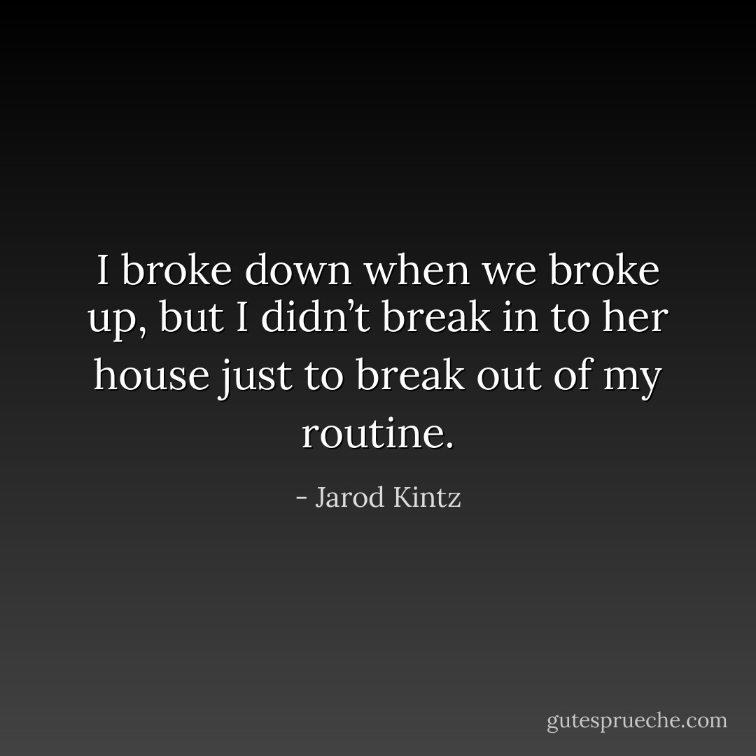 I broke down when we broke up, but I didn’t break in to her house just to break out of my routine. - Jarod Kintz