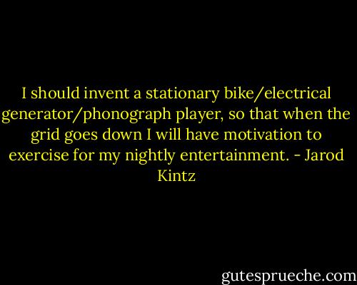 I should invent a stationary bike/electrical generator/phonograph player, so that when the grid goes down I will have motivation to exercise for my nightly entertainment. - Jarod Kintz