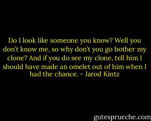 Do I look like someone you know? Well you don’t know me, so why don’t you go bother my clone? And if you do see my clone, tell him I should have made an omelet out of him when I had the chance. - Jarod Kintz
