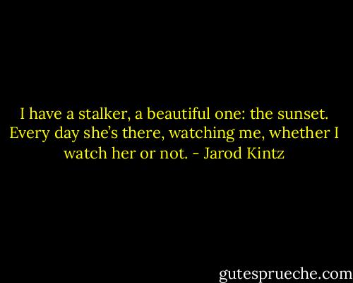 I have a stalker, a beautiful one: the sunset. Every day she’s there, watching me, whether I watch her or not. - Jarod Kintz