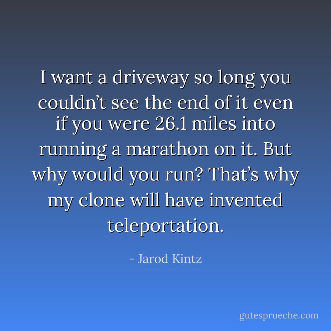I want a driveway so long you couldn’t see the end of it even if you were 26.1 miles into running a marathon on it. But why would you run? That’s why my clone will have invented teleportation. - Jarod Kintz