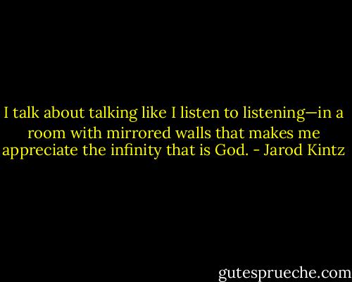 I talk about talking like I listen to listening—in a room with mirrored walls that makes me appreciate the infinity that is God. - Jarod Kintz