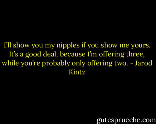 I’ll show you my nipples if you show me yours. It’s a good deal, because I’m offering three, while you’re probably only offering two. - Jarod Kintz