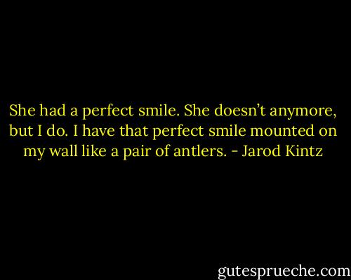 She had a perfect smile. She doesn’t anymore, but I do. I have that perfect smile mounted on my wall like a pair of antlers. - Jarod Kintz