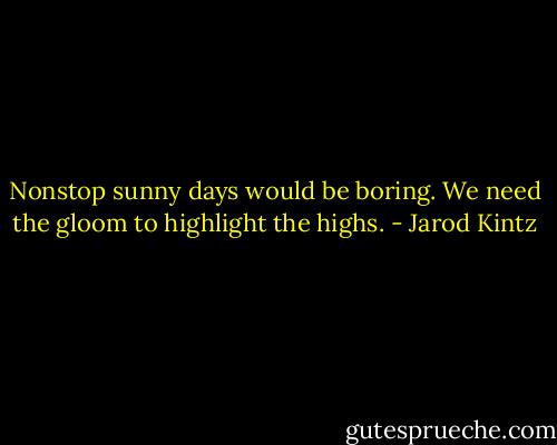 Nonstop sunny days would be boring. We need the gloom to highlight the highs. - Jarod Kintz
