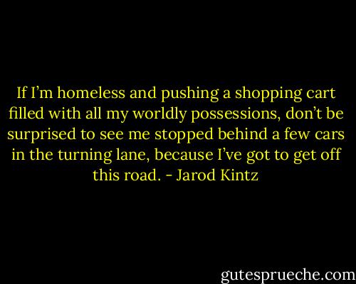 If I’m homeless and pushing a shopping cart filled with all my worldly possessions, don’t be surprised to see me stopped behind a few cars in the turning lane, because I’ve got to get off this road. - Jarod Kintz