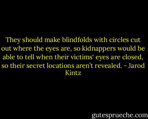 They should make blindfolds with circles cut out where the eyes are, so kidnappers would be able to tell when their victims‘ eyes are closed, so their secret locations aren’t revealed. - Jarod Kintz