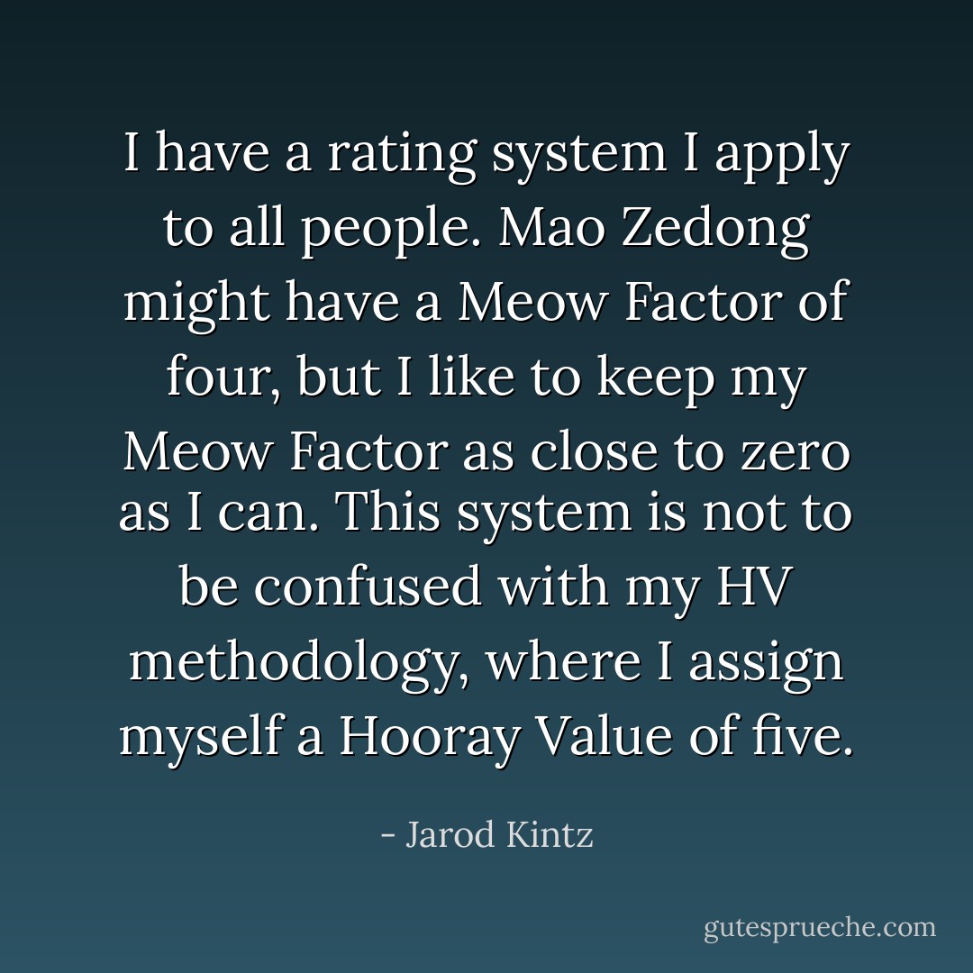 I have a rating system I apply to all people. Mao Zedong might have a Meow Factor of four, but I like to keep my Meow Factor as close to zero as I can. This system is not to be confused with my HV methodology, where I assign myself a Hooray Value of five. - Jarod Kintz