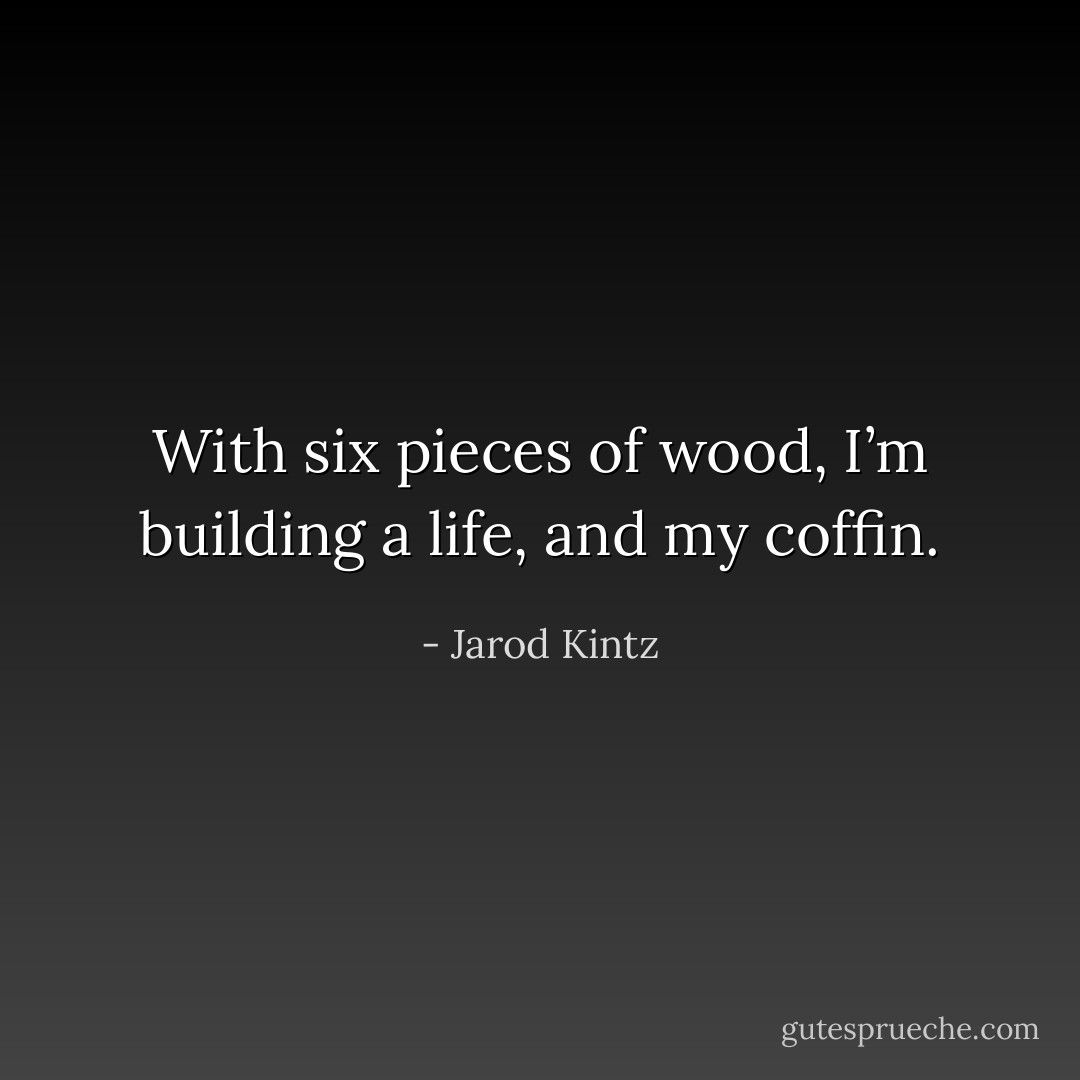 With six pieces of wood, I’m building a life, and my coffin. - Jarod Kintz