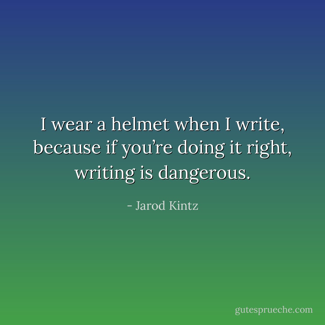 I wear a helmet when I write, because if you’re doing it right, writing is dangerous. - Jarod Kintz