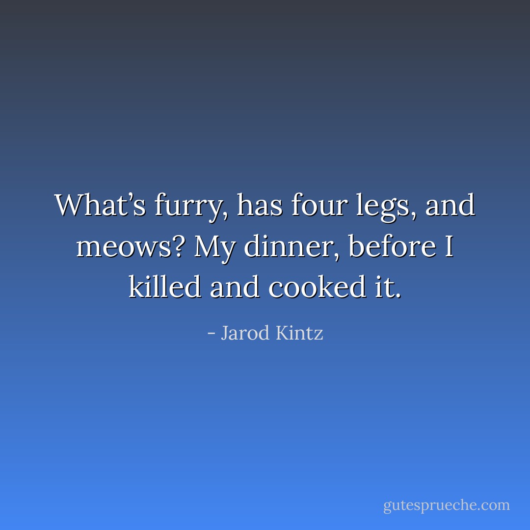 What’s furry, has four legs, and meows? My dinner, before I killed and cooked it. - Jarod Kintz