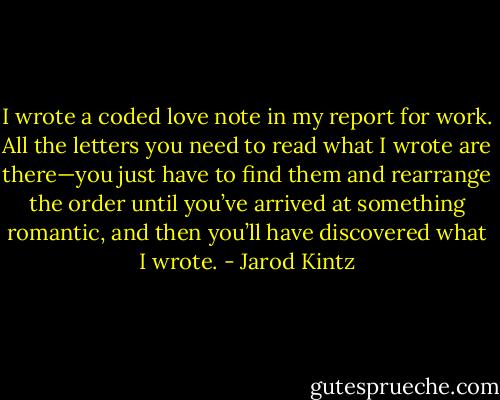 I wrote a coded love note in my report for work. All the letters you need to read what I wrote are there—you just have to find them and rearrange the order until you’ve arrived at something romantic, and then you’ll have discovered what I wrote. - Jarod Kintz