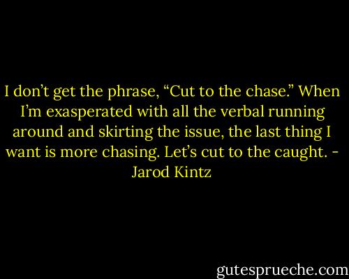 I don’t get the phrase, “Cut to the chase.” When I’m exasperated with all the verbal running around and skirting the issue, the last thing I want is more chasing. Let’s cut to the caught. - Jarod Kintz