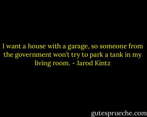 I want a house with a garage, so someone from the government won’t try to park a tank in my living room. - Jarod Kintz