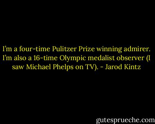 I’m a four-time Pulitzer Prize winning admirer. I’m also a 16-time Olympic medalist observer (I saw Michael Phelps on TV). - Jarod Kintz