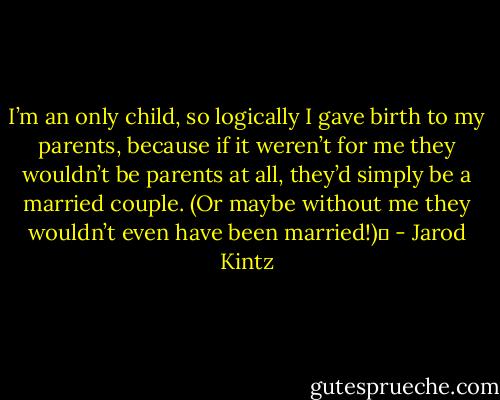 I’m an only child, so logically I gave birth to my parents, because if it weren’t for me they wouldn’t be parents at all, they’d simply be a married couple. (Or maybe without me they wouldn’t even have been married!)  - Jarod Kintz