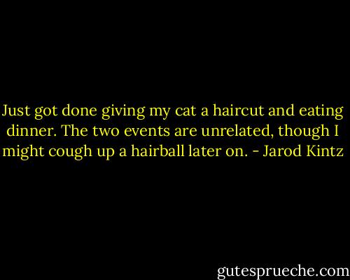 Just got done giving my cat a haircut and eating dinner. The two events are unrelated, though I might cough up a hairball later on. - Jarod Kintz