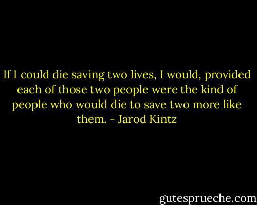 If I could die saving two lives, I would, provided each of those two people were the kind of people who would die to save two more like them. - Jarod Kintz
