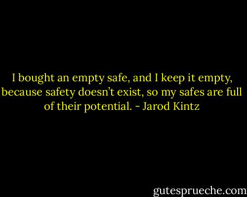 I bought an empty safe, and I keep it empty, because safety doesn’t exist, so my safes are full of their potential. - Jarod Kintz