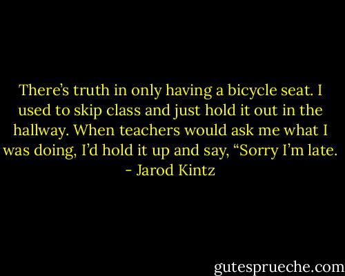 There’s truth in only having a bicycle seat. I used to skip class and just hold it out in the hallway. When teachers would ask me what I was doing, I’d hold it up and say, “Sorry I’m late. - Jarod Kintz