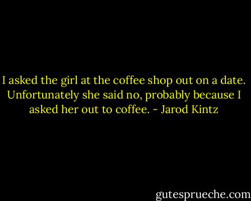 I asked the girl at the coffee shop out on a date. Unfortunately she said no, probably because I asked her out to coffee. - Jarod Kintz