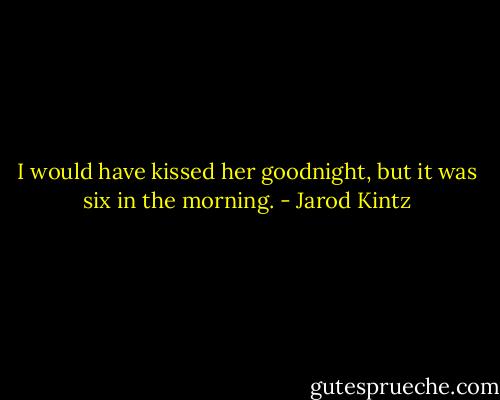 I would have kissed her goodnight, but it was six in the morning. - Jarod Kintz