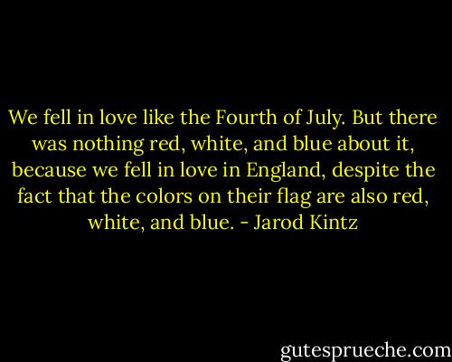 We fell in love like the Fourth of July. But there was nothing red, white, and blue about it, because we fell in love in England, despite the fact that the colors on their flag are also red, white, and blue. - Jarod Kintz
