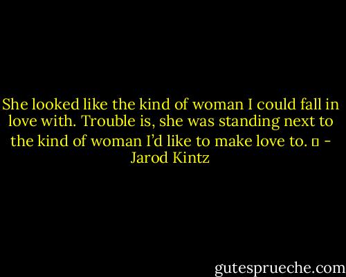 She looked like the kind of woman I could fall in love with. Trouble is, she was standing next to the kind of woman I’d like to make love to.   - Jarod Kintz