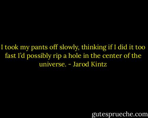I took my pants off slowly, thinking if I did it too fast I’d possibly rip a hole in the center of the universe. - Jarod Kintz