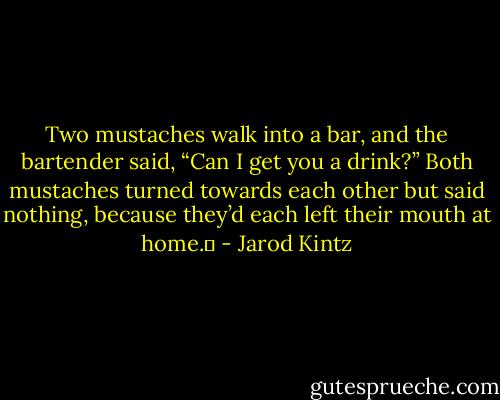 Two mustaches walk into a bar, and the bartender said, “Can I get you a drink?” Both mustaches turned towards each other but said nothing, because they’d each left their mouth at home.  - Jarod Kintz
