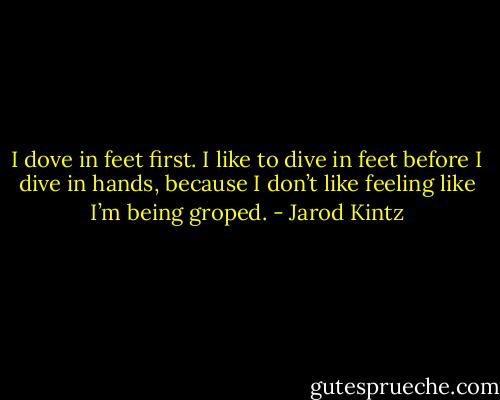 I dove in feet first. I like to dive in feet before I dive in hands, because I don’t like feeling like I’m being groped. - Jarod Kintz