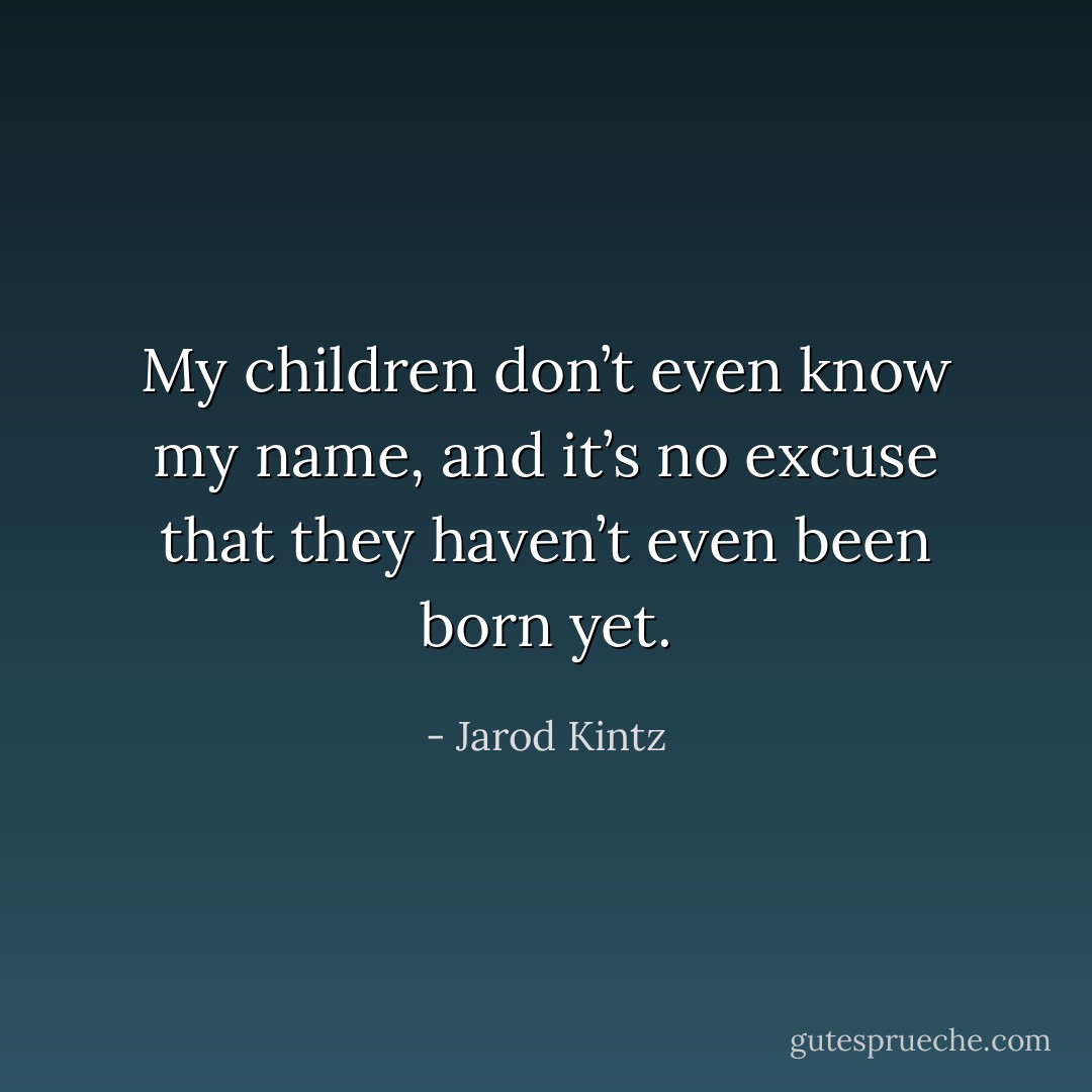 My children don’t even know my name, and it’s no excuse that they haven’t even been born yet. - Jarod Kintz