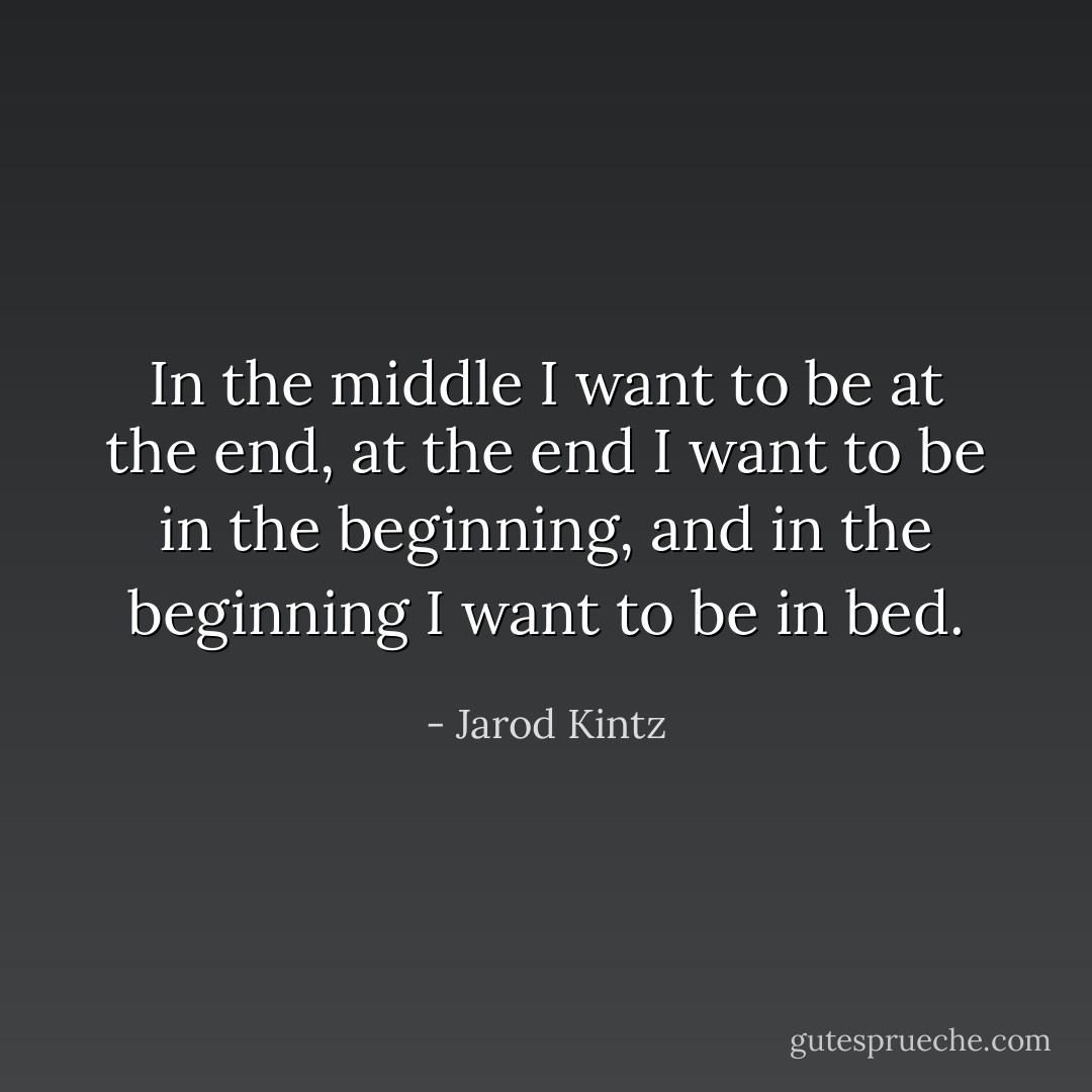 In the middle I want to be at the end, at the end I want to be in the beginning, and in the beginning I want to be in bed. - Jarod Kintz