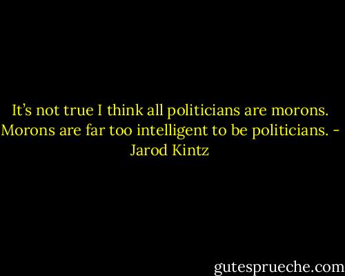 It’s not true I think all politicians are morons. Morons are far too intelligent to be politicians. - Jarod Kintz