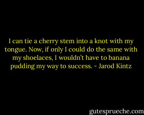 I can tie a cherry stem into a knot with my tongue. Now, if only I could do the same with my shoelaces, I wouldn’t have to banana pudding my way to success. - Jarod Kintz