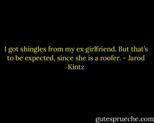 I got shingles from my ex girlfriend. But that’s to be expected, since she is a roofer. - Jarod Kintz