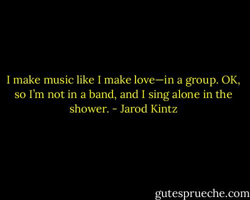 I make music like I make love—in a group. OK, so I’m not in a band, and I sing alone in the shower. - Jarod Kintz