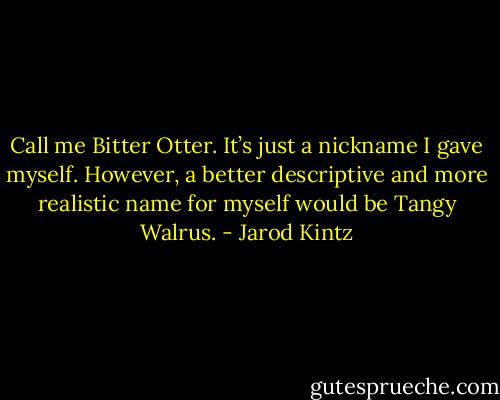 Call me Bitter Otter. It’s just a nickname I gave myself. However, a better descriptive and more realistic name for myself would be Tangy Walrus. - Jarod Kintz