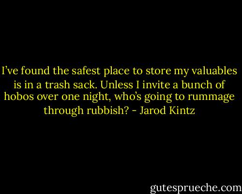 I’ve found the safest place to store my valuables is in a trash sack. Unless I invite a bunch of hobos over one night, who’s going to rummage through rubbish? - Jarod Kintz