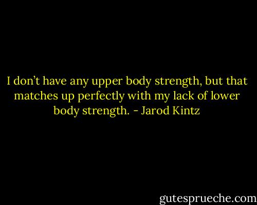 I don’t have any upper body strength, but that matches up perfectly with my lack of lower body strength. - Jarod Kintz