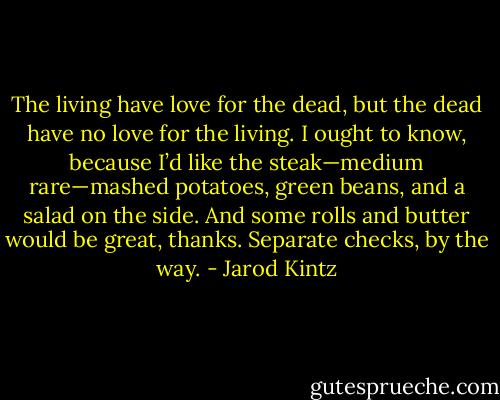 The living have love for the dead, but the dead have no love for the living. I ought to know, because I’d like the steak—medium rare—mashed potatoes, green beans, and a salad on the side. And some rolls and butter would be great, thanks. Separate checks, by the way. - Jarod Kintz