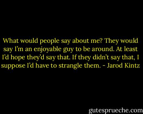 What would people say about me? They would say I’m an enjoyable guy to be around. At least I’d hope they’d say that. If they didn’t say that, I suppose I’d have to strangle them. - Jarod Kintz