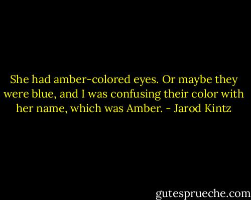 She had amber-colored eyes. Or maybe they were blue, and I was confusing their color with her name, which was Amber. - Jarod Kintz