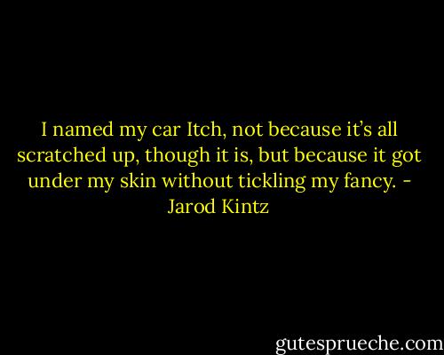 I named my car Itch, not because it’s all scratched up, though it is, but because it got under my skin without tickling my fancy. - Jarod Kintz