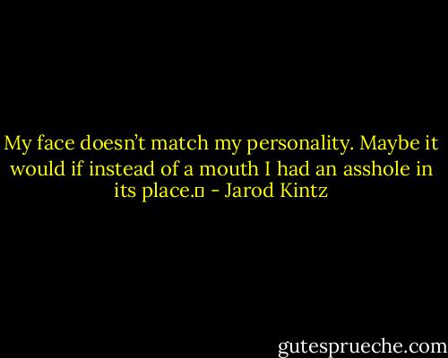My face doesn’t match my personality. Maybe it would if instead of a mouth I had an asshole in its place.  - Jarod Kintz